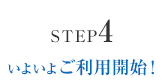 STEP4 いよいよご利用開始！
